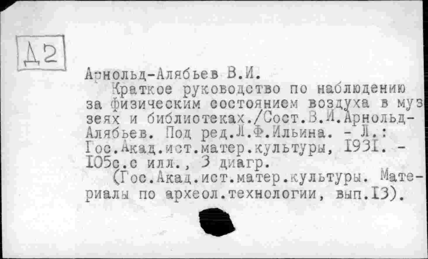 ﻿А-:нольд-Алябьев В.Л.
Краткое руководство по наблюдению за физическим состоянием воздуха в му зеях и библиотеках./Сост.В.Я.Арнольд-Алябьев. Под ред.Л.Ф.Ильина. -JI.: Гос.Акад.ист.матер.культура, 1931. -105с.с илл., 3 диагр.
(Гос.Акад.ист.матер.культура. Мате риалы по археол.технологии, вып.13).